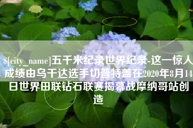 临朐五千米纪录世界纪录-这一惊人成绩由乌干达选手切普特盖在2020年8月14日世界田联钻石联赛揭幕战摩纳哥站创造