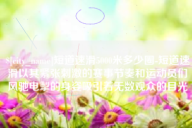 临朐短道速滑5000米多少圈-短道速滑以其紧张刺激的赛事节奏和运动员们风驰电掣的身姿吸引着无数观众的目光