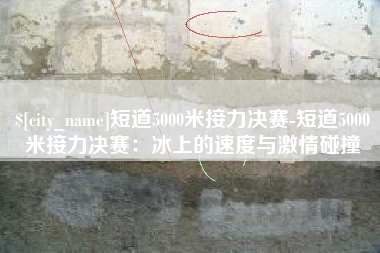 临朐短道5000米接力决赛-短道5000米接力决赛：冰上的速度与激情碰撞