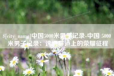临朐中国5000米男子记录-中国 5000 米男子记录：速滑赛道上的荣耀征程