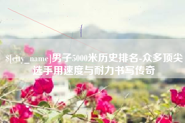 临朐男子5000米历史排名-众多顶尖选手用速度与耐力书写传奇